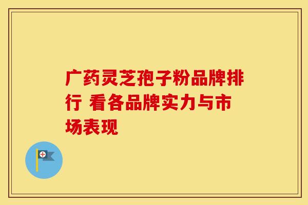 广药灵芝孢子粉品牌排行 看各品牌实力与市场表现