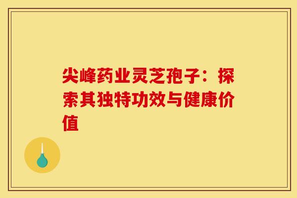 尖峰药业灵芝孢子:探索其独特功效与健康价值