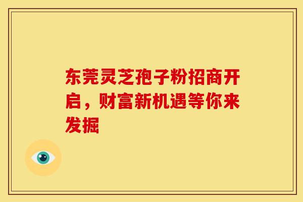 东莞灵芝孢子粉招商开启，财富新机遇等你来发掘
