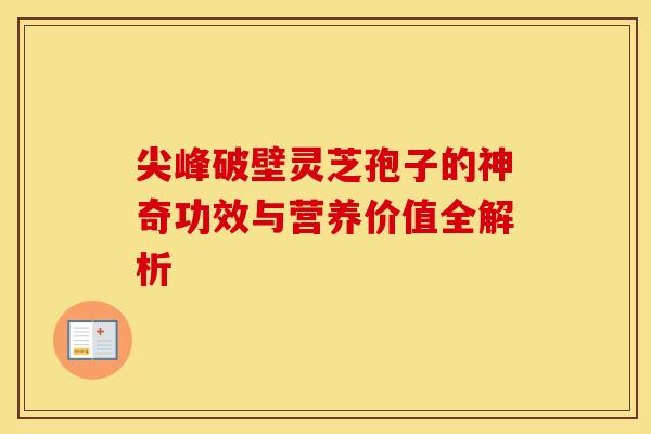 尖峰破壁灵芝孢子的神奇功效与营养价值全解析