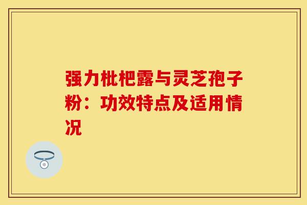 强力枇杷露与灵芝孢子粉：功效特点及适用情况
