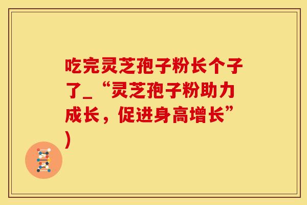 吃完灵芝孢子粉长个子了_“灵芝孢子粉助力成长，促进身高增长”)