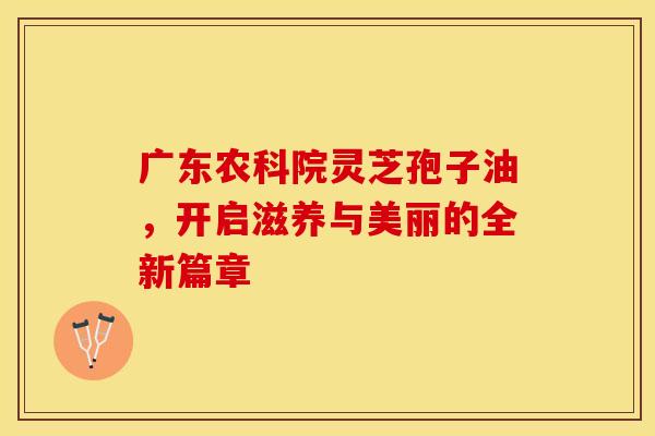 广东农科院灵芝孢子油，开启滋养与美丽的全新篇章