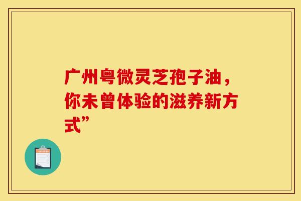 广州粤微灵芝孢子油，你未曾体验的滋养新方式”