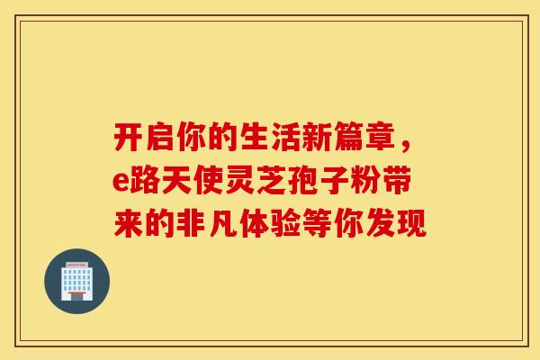 开启你的生活新篇章，e路天使灵芝孢子粉带来的非凡体验等你发现