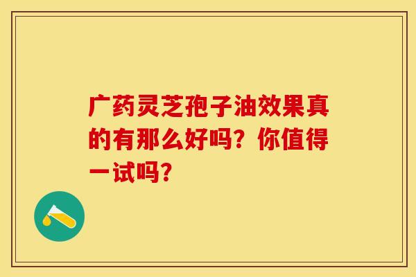 广药灵芝孢子油效果真的有那么好吗？你值得一试吗？