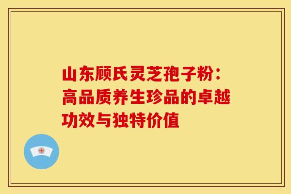 山东顾氏灵芝孢子粉：高品质养生珍品的卓越功效与独特价值