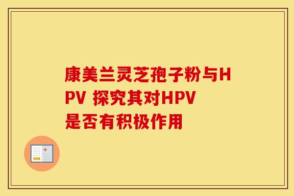 康美兰灵芝孢子粉与HPV 探究其对HPV是否有积极作用