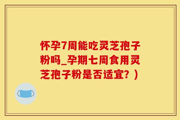 怀孕7周能吃灵芝孢子粉吗_孕期七周食用灵芝孢子粉是否适宜？)