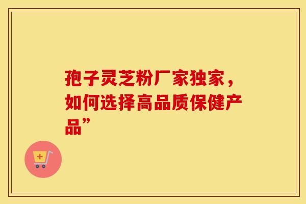 孢子灵芝粉厂家独家，如何选择高品质保健产品”