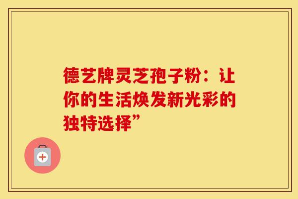 德艺牌灵芝孢子粉：让你的生活焕发新光彩的独特选择”