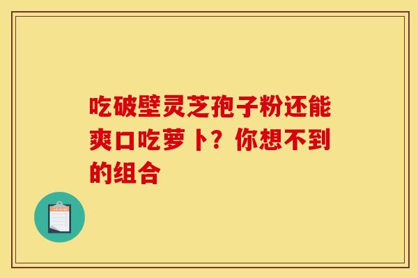 吃破壁灵芝孢子粉还能爽口吃萝卜？你想不到的组合