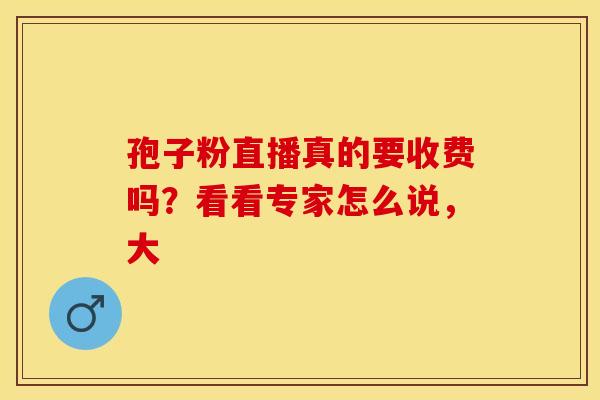 孢子粉直播真的要收费吗？看看专家怎么说，大