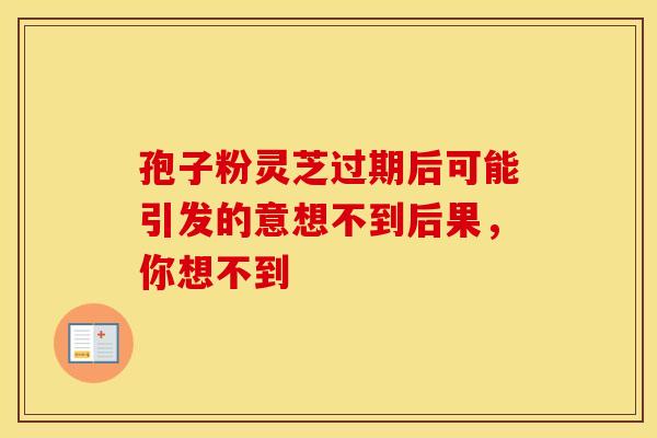 孢子粉灵芝过期后可能引发的意想不到后果，你想不到