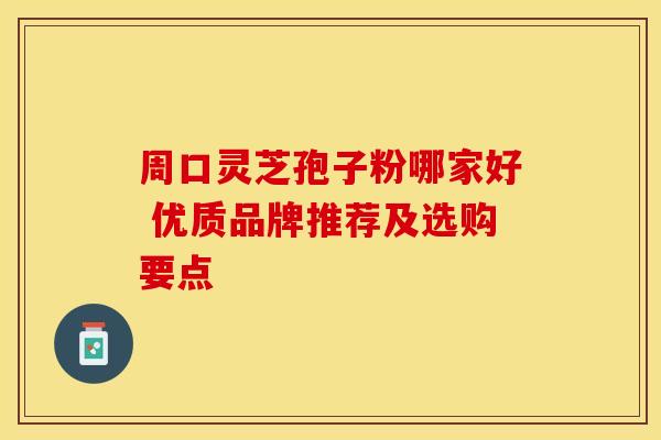 周口灵芝孢子粉哪家好 优质品牌推荐及选购要点