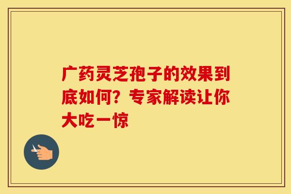 广药灵芝孢子的效果到底如何？专家解读让你大吃一惊