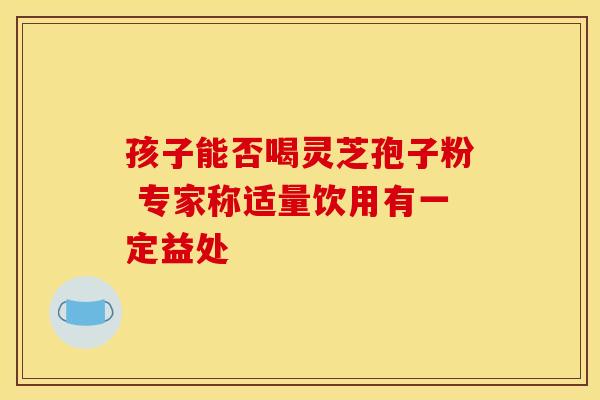 孩子能否喝灵芝孢子粉 专家称适量饮用有一定益处