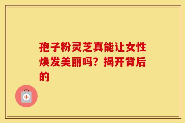 孢子粉灵芝真能让女性焕发美丽吗？揭开背后的