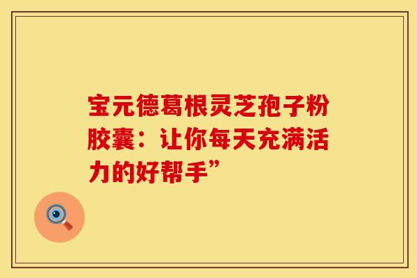 宝元德葛根灵芝孢子粉胶囊：让你每天充满活力的好帮手”