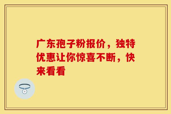 广东孢子粉报价，独特优惠让你惊喜不断，快来看看