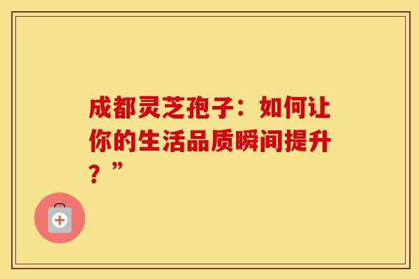 成都灵芝孢子：如何让你的生活品质瞬间提升？”