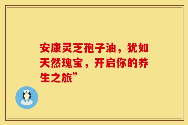 安康灵芝孢子油，犹如天然瑰宝，开启你的养生之旅”