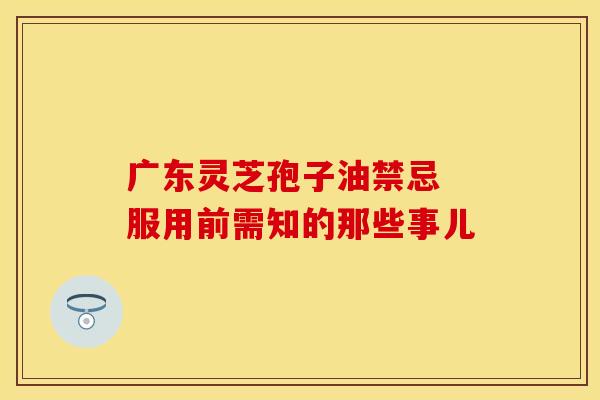 广东灵芝孢子油禁忌 服用前需知的那些事儿