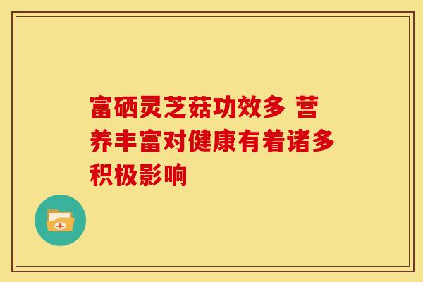 富硒灵芝菇功效多 营养丰富对健康有着诸多积极影响
