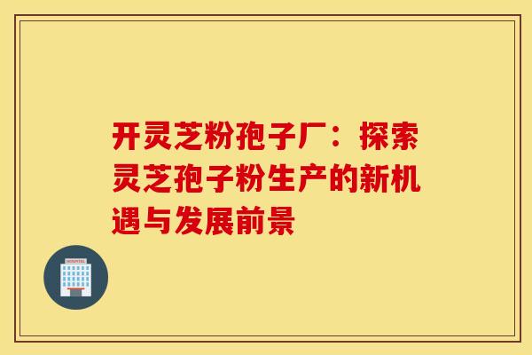 开灵芝粉孢子厂：探索灵芝孢子粉生产的新机遇与发展前景