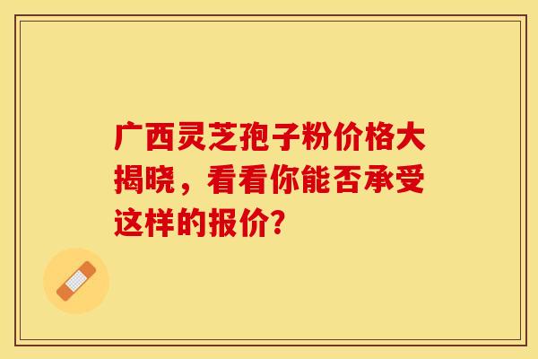 广西灵芝孢子粉价格大揭晓，看看你能否承受这样的报价？