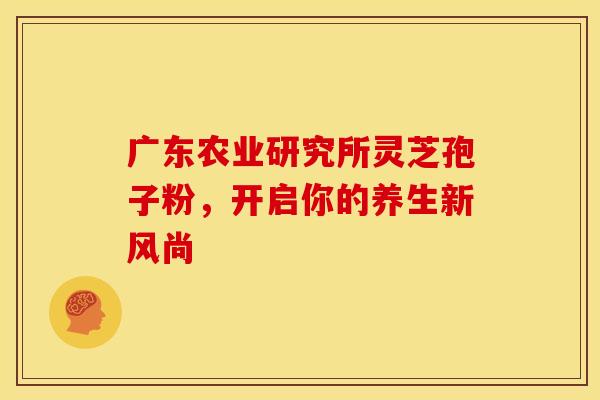 广东农业研究所灵芝孢子粉，开启你的养生新风尚