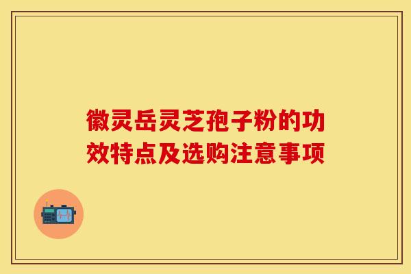 徽灵岳灵芝孢子粉的功效特点及选购注意事项