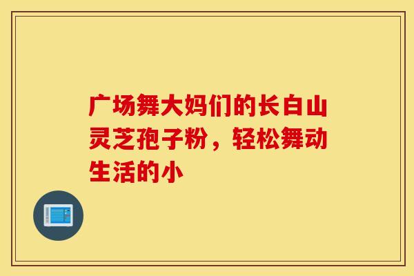 广场舞大妈们的长白山灵芝孢子粉，轻松舞动生活的小
