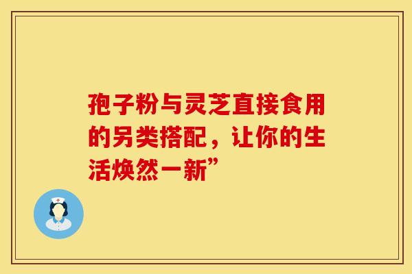 孢子粉与灵芝直接食用的另类搭配，让你的生活焕然一新”