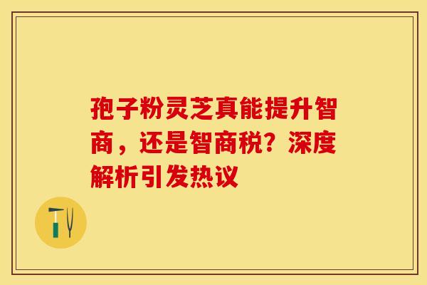 孢子粉灵芝真能提升智商，还是智商税？深度解析引发热议
