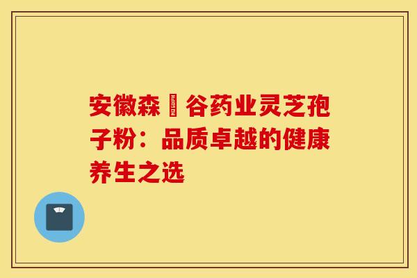 安徽森湶谷药业灵芝孢子粉：品质卓越的健康养生之选