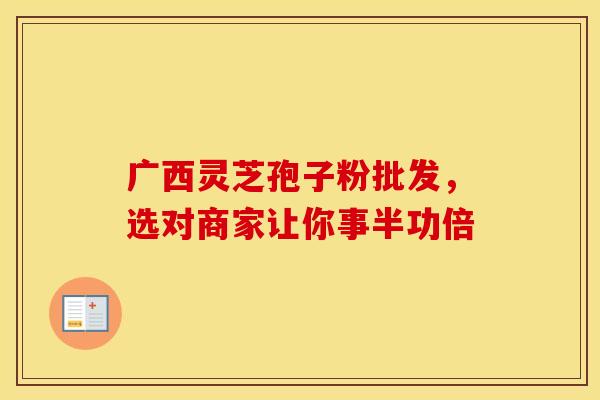 广西灵芝孢子粉批发，选对商家让你事半功倍