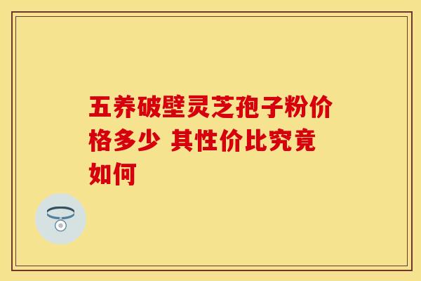 五养破壁灵芝孢子粉价格多少 其性价比究竟如何