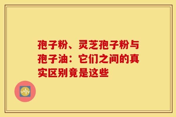 孢子粉、灵芝孢子粉与孢子油：它们之间的真实区别竟是这些