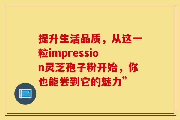 提升生活品质，从这一粒impression灵芝孢子粉开始，你也能尝到它的魅力”