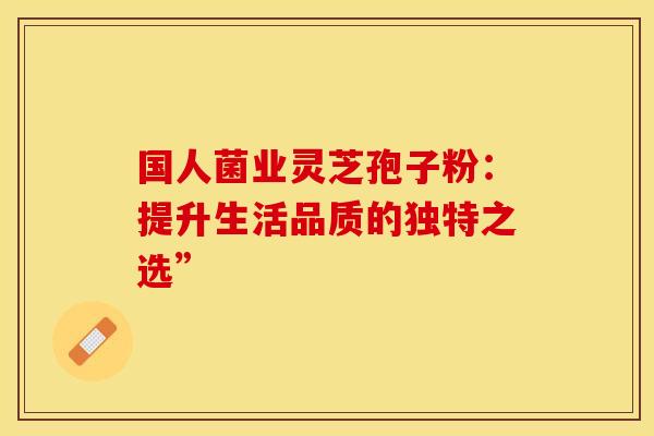 国人菌业灵芝孢子粉：提升生活品质的独特之选”