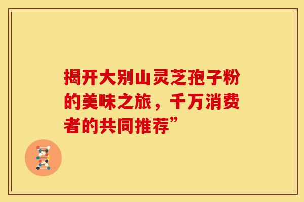 揭开大别山灵芝孢子粉的美味之旅，千万消费者的共同推荐”