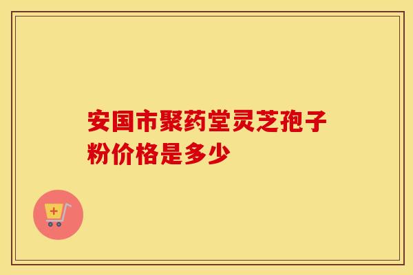 安国市聚药堂灵芝孢子粉价格是多少