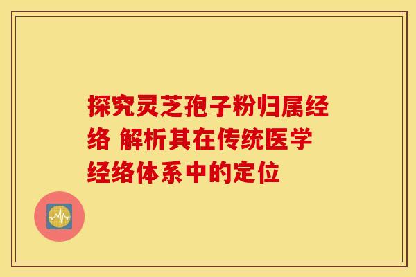 探究灵芝孢子粉归属经络 解析其在传统医学经络体系中的定位