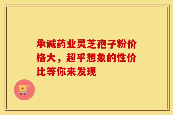 承诚药业灵芝孢子粉价格大，超乎想象的性价比等你来发现