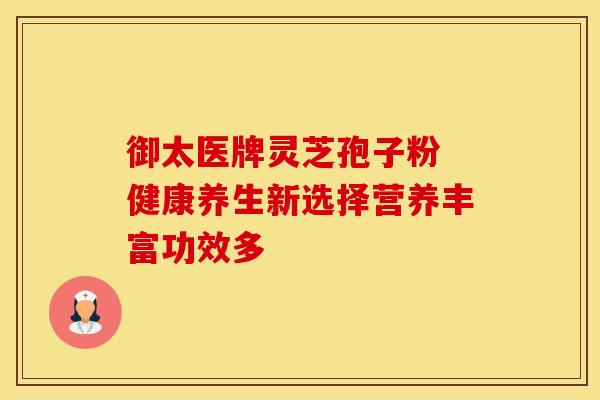 御太医牌灵芝孢子粉 健康养生新选择营养丰富功效多