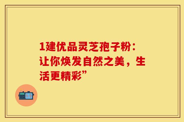 1建优品灵芝孢子粉：让你焕发自然之美，生活更精彩”