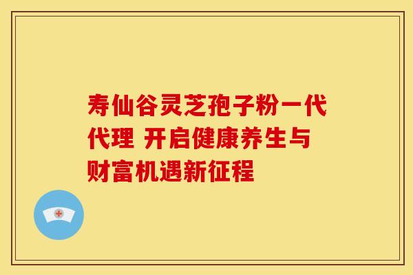 寿仙谷灵芝孢子粉一代代理 开启健康养生与财富机遇新征程