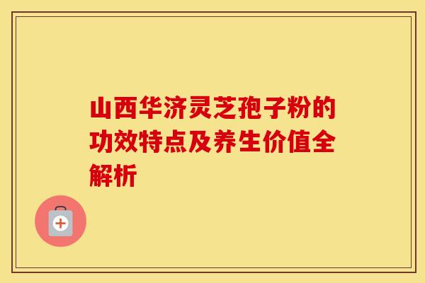山西华济灵芝孢子粉的功效特点及养生价值全解析