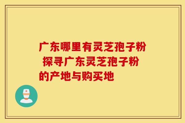 广东哪里有灵芝孢子粉 探寻广东灵芝孢子粉的产地与购买地